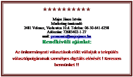 Szvegdoboz: 
Major Jnos Istvn
Marketing tancsad
2481 Velence, Viola utca 10.d. Telefon: 06-30-641-6258
Adszm: 72683402-1-27
mail: promomix@majorjanos.hu
Rendkvli ajnlat:
Az nkormnyzati vlasztsok eltt vllaljuk a telepls vlasztpolgrainak szemlyes digitlis elrst ! Keressen bennnket !!

