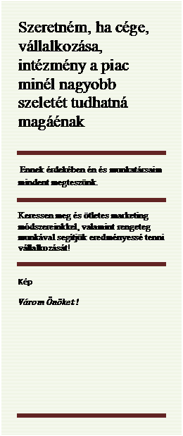 Szvegdoboz: Szeretnm, ha cge, vllalkozsa, intzmny a piac minl nagyobb szelett tudhatn magnak
 
 Ennek rdekben n s munkatrsaim mindent megtesznk.
Keressen meg s tletes marketing mdszereinkkel, valamint rengeteg munkval segtjk eredmnyess tenni vllalkozst!
Kp
Vrom nket !
